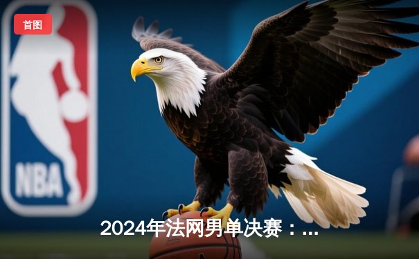 2024年法网男单决赛：阿尔卡拉斯鏖战五盘逆转兹维列夫，首夺火枪手杯创历史